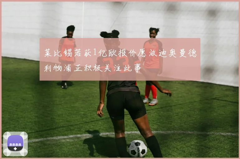 莱比锡若获1亿欧报价愿放迪奥曼德利物浦正积极关注此事
