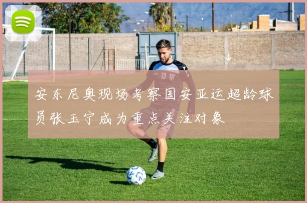 安东尼奥现场考察国安亚运超龄球员张玉宁成为重点关注对象