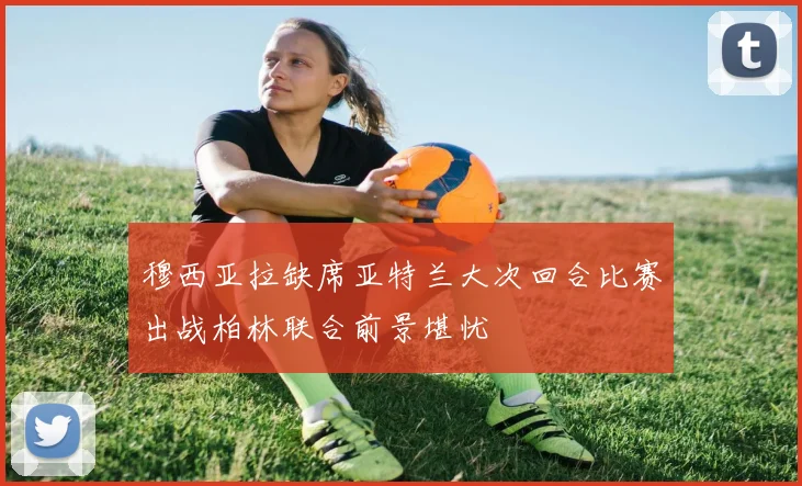 穆西亚拉缺席亚特兰大次回合比赛出战柏林联合前景堪忧