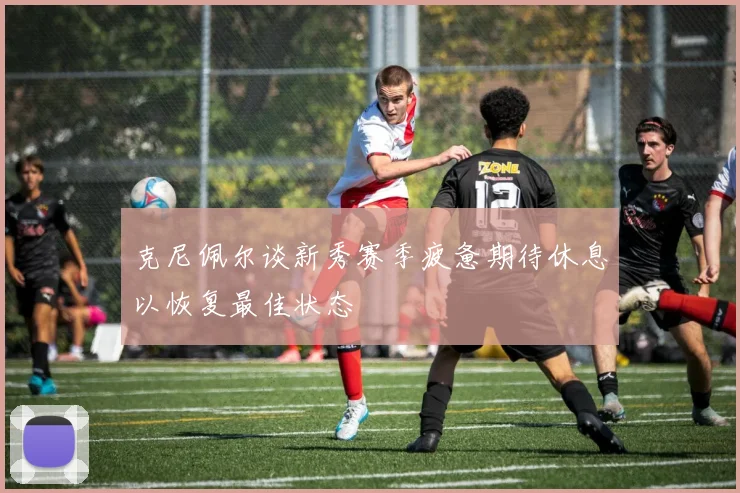 克尼佩尔谈新秀赛季疲惫期待休息以恢复最佳状态