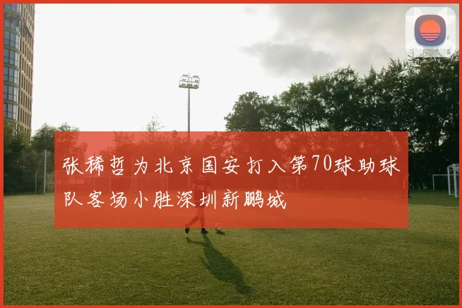 张稀哲为北京国安打入第70球助球队客场小胜深圳新鹏城