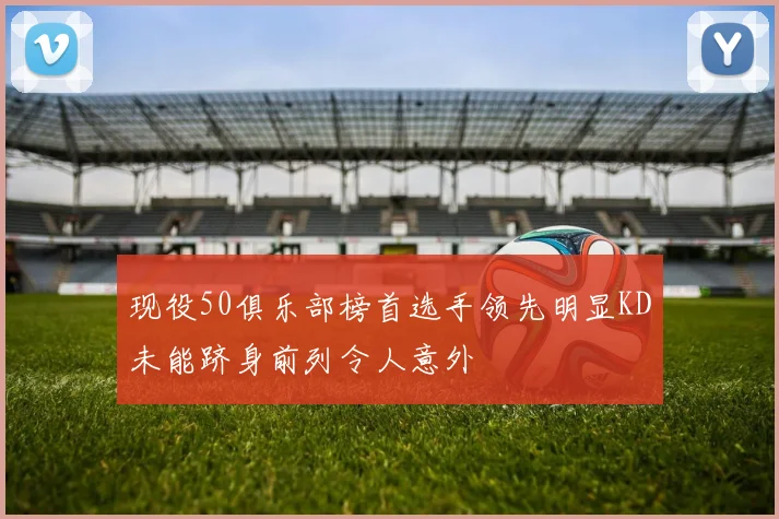 现役50俱乐部榜首选手领先明显KD未能跻身前列令人意外