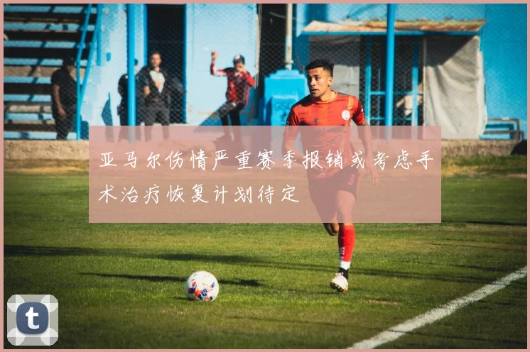 亚马尔伤情严重赛季报销或考虑手术治疗恢复计划待定