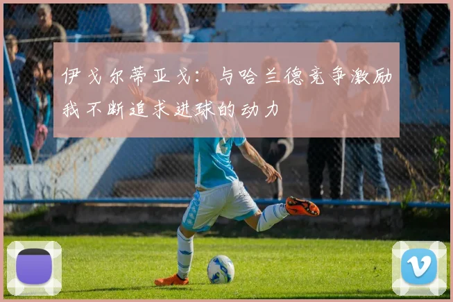 伊戈尔蒂亚戈：与哈兰德竞争激励我不断追求进球的动力