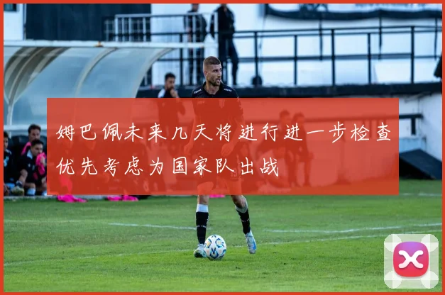 姆巴佩未来几天将进行进一步检查优先考虑为国家队出战