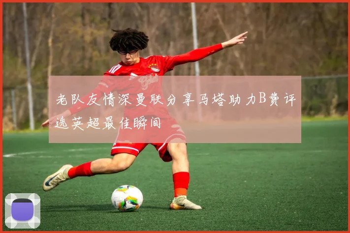老队友情深曼联分享马塔助力B费评选英超最佳瞬间