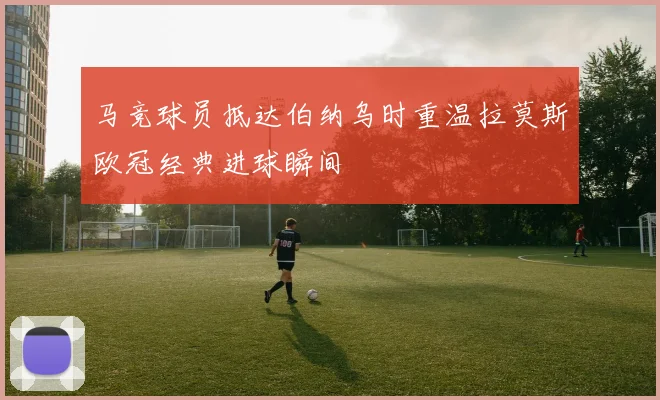 马竞球员抵达伯纳乌时重温拉莫斯欧冠经典进球瞬间