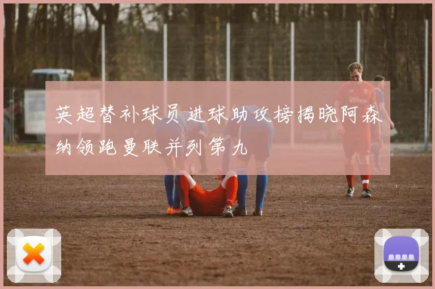 英超替补球员进球助攻榜揭晓阿森纳领跑曼联并列第九