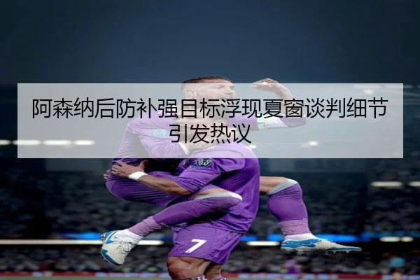 阿森纳后防补强目标浮现夏窗谈判细节引发热议