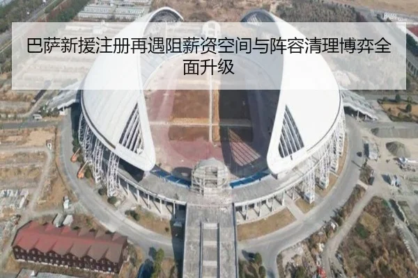 巴萨新援注册再遇阻薪资空间与阵容清理博弈全面升级