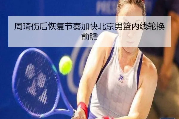 周琦伤后恢复节奏加快北京男篮内线轮换前瞻