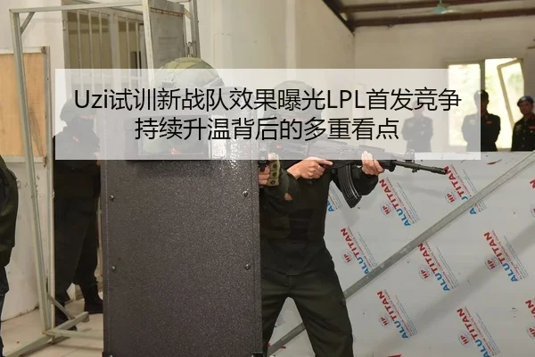 Uzi试训新战队效果曝光LPL首发竞争持续升温背后的多重看点