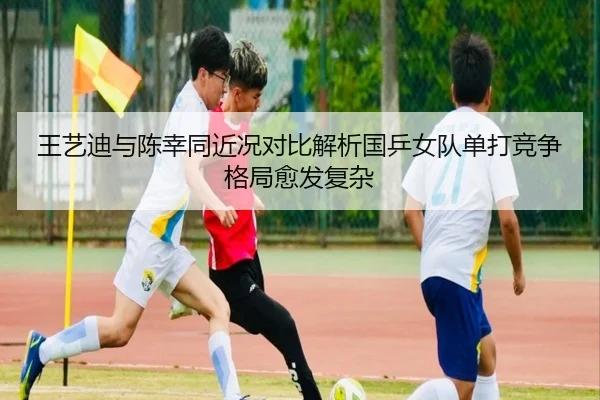 王艺迪与陈幸同近况对比解析国乒女队单打竞争格局愈发复杂